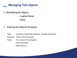 Managing Test objects Identifying the Object :   - Logical Name   - Class Viewing the Objects Property : Type  -  Constant, Data table property ,variable parameter. Property -  Name of the Property Value  -  The value of the property -  Smart Identifier -  Add/ Remove 