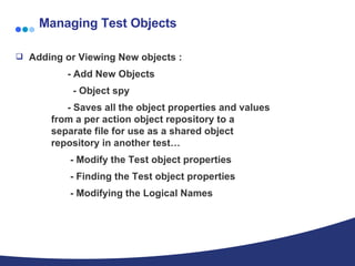 Managing Test Objects Adding or Viewing New objects : - Add New Objects    - Object spy - Saves all the object properties and values  from a per action object repository to a  separate file for use as a shared object  repository in another test… - Modify the Test object properties - Finding the Test object properties - Modifying the Logical Names 