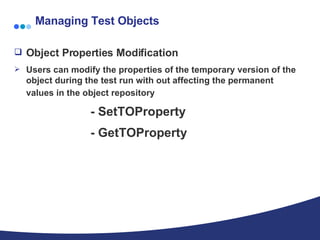 Managing Test Objects Object Properties Modification  Users can modify the properties of the temporary version of the object during the test run with out affecting the permanent values in the object repository   - SetTOProperty - GetTOProperty  