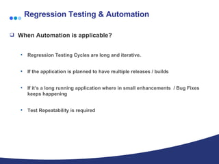 Regression Testing & Automation When Automation is applicable? Regression Testing Cycles are long and iterative. If the application is planned to have multiple releases / builds If it’s a long running application where in small enhancements  / Bug Fixes keeps happening Test Repeatability is required  