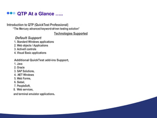 QTP At a Glance ….. Introduction to QTP (QuickTest Professional) “The Mercury advanced keyword-driven testing solution” Technologies Supported   Default Support   1. Standard Windows applications   2. Web objects / Applications   3. ActiveX controls   4. Visual Basic applications     Additional QuickTest add-ins Support,   1. Java    2. Oracle    3. SAP Solutions,   4. .NET Windows   5. Web Forms,    6. Siebel,    7. PeopleSoft,   8.  Web services,   and terminal emulator applications . 