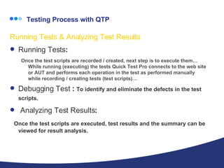   Testing Process with QTP Running Tests & Analyzing Test Results Running Tests : Once the test scripts are recorded / created, next step is to execute them…While running (executing) the tests Quick Test Pro connects to the web site or AUT and performs each operation in the test as performed manually while recording / creating tests (test scripts)… Debugging Test  :  To identify and eliminate the defects in the test scripts.   Analyzing Test Results :  Once the test scripts are executed, test results and the summary can be viewed for result analysis. 