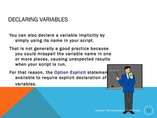 DECLARING VARIABLES
You can also declare a variable implicitly by
simply using its name in your script.
That is not generally a good practice because
you could misspell the variable name in one
or more places, causing unexpected results
when your script is run.
For that reason, the Option Explicit statement is
available to require explicit declaration of all
variables.
11VIBRANT TECHNOLOGIES & COMPUTERS
 