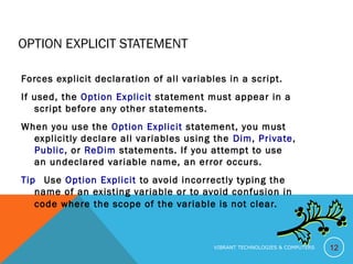 OPTION EXPLICIT STATEMENT
Forces explicit declaration of all variables in a script.
If used, the Option Explicit statement must appear in a
script before any other statements.
When you use the Option Explicit statement, you must
explicitly declare all variables using the Dim, Private,
Public, or ReDim statements. If you attempt to use
an undeclared variable name, an error occurs.
Tip   Use Option Explicit to avoid incorrectly typing the
name of an existing variable or to avoid confusion in
code where the scope of the variable is not clear.
12VIBRANT TECHNOLOGIES & COMPUTERS
 