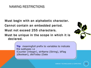 NAMING RESTRICTIONS
Must begin with an alphabetic character.
Cannot contain an embedded period.
Must not exceed 255 characters.
Must be unique in the scope in which it is
declared.
13
Tip   meaningfull prefix to variables to indicate
the subtypes i.e
iCounter (integer), strName (String), bFlag
(Boolean), dteToday (Date(
Tip   meaningfull prefix to variables to indicate
the subtypes i.e
iCounter (integer), strName (String), bFlag
(Boolean), dteToday (Date(
VIBRANT TECHNOLOGIES & COMPUTERS
 