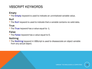 VBSCRIPT KEYWORDS
Empty
 The Empty keyword is used to indicate an uninitialized variable value.
Null
 The Null keyword is used to indicate that a variable contains no valid data.
True
 The True keyword has a value equal to -1.
False
 The False keyword has a value equal to 0.
Nothing
 The Nothing keyword in VBScript is used to disassociate an object variable
from any actual object.
14VIBRANT TECHNOLOGIES & COMPUTERS
 