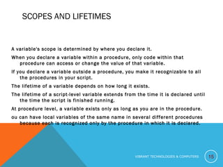 SCOPES AND LIFETIMES
A variable's scope is determined by where you declare it.
When you declare a variable within a procedure, only code within that
procedure can access or change the value of that variable.
If you declare a variable outside a procedure, you make it recognizable to all
the procedures in your script.
The lifetime of a variable depends on how long it exists.
The lifetime of a script-level variable extends from the time it is declared until
the time the script is finished running.
At procedure level, a variable exists only as long as you are in the procedure.
ou can have local variables of the same name in several different procedures
because each is recognized only by the procedure in which it is declared.
15VIBRANT TECHNOLOGIES & COMPUTERS
 