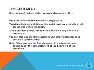 DIM STATEMENT
Dim varname[([subscripts])][, varname[([subscripts])]] . . .
Declares variables and allocates storage space.
Variables declared with Dim at the script level are available to all
procedures within the script.
At the procedure level, variables are available only within the
procedure.
You can also use the Dim statement with empty parentheses to
declare a dynamic array.
Note   When you use the Dim statement in a procedure, you
generally put the Dim statement at the beginning of the
procedure.
16VIBRANT TECHNOLOGIES & COMPUTERS
 