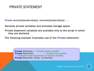 PRIVATE STATEMENT
Private varname[([subscripts])][, varname[([subscripts])]] . . .
Declares private variables and allocates storage space.
Private statement variables are available only to the script in which
they are declared.
The following example illustrates use of the Private statement:
17
Private MyNumber ‘--- Private Variant variable.
Private MyArray(9) ‘--- Private array variable.
‘--- Multiple Private declarations of Variant variables.
Private MyNumber, MyVar, YourNumber
VIBRANT TECHNOLOGIES & COMPUTERS
 