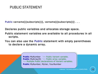 PUBLIC STATEMENT
Public varname[([subscripts])][, varname[([subscripts])]] . . .
Declares public variables and allocates storage space.
Public statement variables are available to all procedures in all
scripts.
You can also use the Public statement with empty parentheses
to declare a dynamic array.
18
Public MyNumber ‘--- Public Variant variable.
Public MyArray(9) ‘--- Public array variable.
‘--- Multiple Public declarations of Variant variables.
Public MyNumber, MyVar, YourNumber
Public MyNumber ‘--- Public Variant variable.
Public MyArray(9) ‘--- Public array variable.
‘--- Multiple Public declarations of Variant variables.
Public MyNumber, MyVar, YourNumber
VIBRANT TECHNOLOGIES & COMPUTERS
 