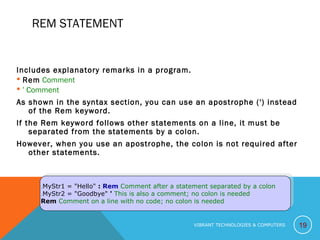 REM STATEMENT
Includes explanatory remarks in a program.
 Rem Comment
 ‘ Comment
As shown in the syntax section, you can use an apostrophe (') instead
of the Rem keyword.
If the Rem keyword follows other statements on a line, it must be
separated from the statements by a colon.
However, when you use an apostrophe, the colon is not required after
other statements.
19
MyStr1 = "Hello" : Rem Comment after a statement separated by a colon.
MyStr2 = "Goodbye" ' This is also a comment; no colon is needed.
Rem Comment on a line with no code; no colon is needed.
MyStr1 = "Hello" : Rem Comment after a statement separated by a colon.
MyStr2 = "Goodbye" ' This is also a comment; no colon is needed.
Rem Comment on a line with no code; no colon is needed.
VIBRANT TECHNOLOGIES & COMPUTERS
 