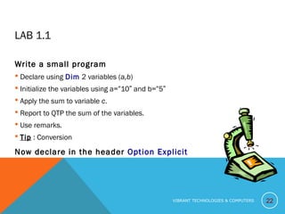 LAB 1.1
Write a small program
 Declare using Dim 2 variables (a,b)
 Initialize the variables using a=“10” and b=“5”
 Apply the sum to variable c.
 Report to QTP the sum of the variables.
 Use remarks.
 TipTip : Conversion
Now declare in the header Option Explicit
22VIBRANT TECHNOLOGIES & COMPUTERS
 
