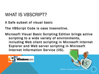 WHAT IS VBSCRIPT?
A Safe subset of visual basic
The VBScript Code is case Insensitive.
Microsoft Visual Basic Scripting Edition brings active
scripting to a wide variety of environments,
including Web client scripting in Microsoft Internet
Explorer and Web server scripting in Microsoft
Internet Information Service (IIS).
3VIBRANT TECHNOLOGIES & COMPUTERS
 