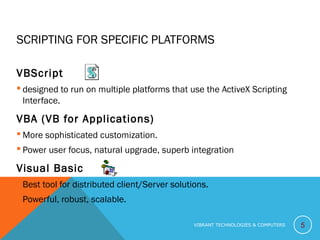 SCRIPTING FOR SPECIFIC PLATFORMS
VBScript
 designed to run on multiple platforms that use the ActiveX Scripting
Interface.
VBA (VB for Applications)
 More sophisticated customization.
 Power user focus, natural upgrade, superb integration
Visual Basic
 Best tool for distributed client/Server solutions.
 Powerful, robust, scalable.
5VIBRANT TECHNOLOGIES & COMPUTERS
 