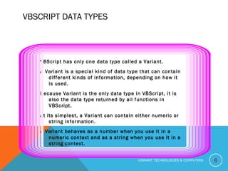 VBSCRIPT DATA TYPES
VBScript has only one data type called a Variant.
A Variant is a special kind of data type that can contain
different kinds of information, depending on how it
is used.
Because Variant is the only data type in VBScript, it is
also the data type returned by all functions in
VBScript.
At its simplest, a Variant can contain either numeric or
string information.
A Variant behaves as a number when you use it in a
numeric context and as a string when you use it in a
string context.
6VIBRANT TECHNOLOGIES & COMPUTERS
 