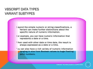 VBSCRIPT DATA TYPES
VARIANT SUBTYPES
Beyond the simple numeric or string classifications, a
Variant can make further distinctions about the
specific nature of numeric information.
For example, you can have numeric information that
represents a date or a time.
When used with other date or time data, the result is
always expressed as a date or a time.
You can also have a rich variety of numeric information
ranging in size from Boolean values to huge floating-
point numbers.
7VIBRANT TECHNOLOGIES & COMPUTERS
 