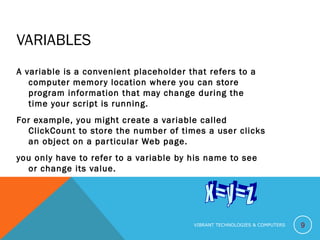 VARIABLES
A variable is a convenient placeholder that refers to a
computer memory location where you can store
program information that may change during the
time your script is running.
For example, you might create a variable called
ClickCount to store the number of times a user clicks
an object on a particular Web page.
you only have to refer to a variable by his name to see
or change its value.
9VIBRANT TECHNOLOGIES & COMPUTERS
 