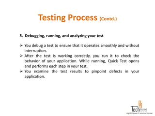 Testing Process (Contd.)
5. Debugging, running, and analyzing your test

 You debug a test to ensure that it operates smoothly and without
  interruption.
 After the test is working correctly, you run it to check the
  behavior of your application. While running, Quick Test opens
  and performs each step in your test.
 You examine the test results to pinpoint defects in your
  application.
 