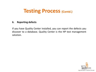 Testing Process (Contd.)
6.   Reporting defects

If you have Quality Center installed, you can report the defects you
discover to a database. Quality Center is the HP test management
solution.
 