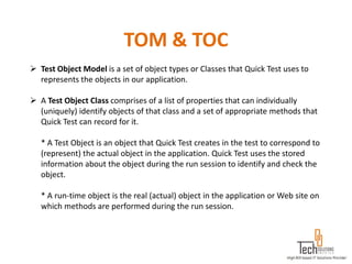 TOM & TOC
 Test Object Model is a set of object types or Classes that Quick Test uses to
  represents the objects in our application.

 A Test Object Class comprises of a list of properties that can individually
  (uniquely) identify objects of that class and a set of appropriate methods that
  Quick Test can record for it.

   * A Test Object is an object that Quick Test creates in the test to correspond to
   (represent) the actual object in the application. Quick Test uses the stored
   information about the object during the run session to identify and check the
   object.

   * A run-time object is the real (actual) object in the application or Web site on
   which methods are performed during the run session.
 