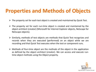 Properties and Methods of Objects
  The property set for each test object is created and maintained by Quick Test.

  The property set for each run-time object is created and maintained by the
   object architect (creator) (Microsoft for Internet Explorer objects, Netscape for
   Netscape objects).

  Similarly, methods of test objects are methods that Quick Test recognizes and
   records when they are executed (performed) on an object while we are
   recording and that Quick Test executes when the test or component runs.

  Methods of Run-time object are the methods of the object in the application
   as defined by the object architect (creator). We can access and execute run-
   time object methods using the Object property.
 