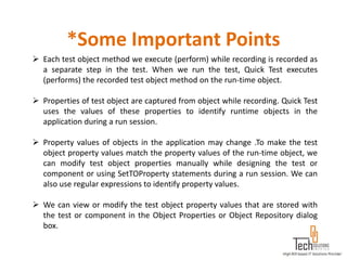 *Some Important Points
 Each test object method we execute (perform) while recording is recorded as
  a separate step in the test. When we run the test, Quick Test executes
  (performs) the recorded test object method on the run-time object.

 Properties of test object are captured from object while recording. Quick Test
  uses the values of these properties to identify runtime objects in the
  application during a run session.

 Property values of objects in the application may change .To make the test
  object property values match the property values of the run-time object, we
  can modify test object properties manually while designing the test or
  component or using SetTOProperty statements during a run session. We can
  also use regular expressions to identify property values.

 We can view or modify the test object property values that are stored with
  the test or component in the Object Properties or Object Repository dialog
  box.
 
