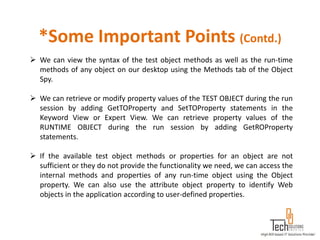 *Some Important Points (Contd.)
 We can view the syntax of the test object methods as well as the run-time
  methods of any object on our desktop using the Methods tab of the Object
  Spy.

 We can retrieve or modify property values of the TEST OBJECT during the run
  session by adding GetTOProperty and SetTOProperty statements in the
  Keyword View or Expert View. We can retrieve property values of the
  RUNTIME OBJECT during the run session by adding GetROProperty
  statements.

 If the available test object methods or properties for an object are not
  sufficient or they do not provide the functionality we need, we can access the
  internal methods and properties of any run-time object using the Object
  property. We can also use the attribute object property to identify Web
  objects in the application according to user-defined properties.
 