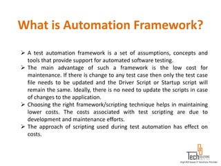 What is Automation Framework?
 A test automation framework is a set of assumptions, concepts and
  tools that provide support for automated software testing.
 The main advantage of such a framework is the low cost for
  maintenance. If there is change to any test case then only the test case
  file needs to be updated and the Driver Script or Startup script will
  remain the same. Ideally, there is no need to update the scripts in case
  of changes to the application.
 Choosing the right framework/scripting technique helps in maintaining
  lower costs. The costs associated with test scripting are due to
  development and maintenance efforts.
 The approach of scripting used during test automation has effect on
  costs.
 