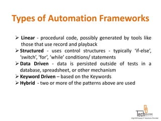 Types of Automation Frameworks
 Linear - procedural code, possibly generated by tools like
   those that use record and playback
 Structured - uses control structures - typically ‘if-else’,
  ‘switch’, ‘for’, ‘while’ conditions/ statements
 Data Driven - data is persisted outside of tests in a
  database, spreadsheet, or other mechanism
 Keyword Driven – based on the Keywords
 Hybrid - two or more of the patterns above are used
 