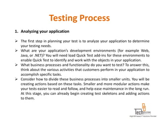 Testing Process
1. Analyzing your application

 The first step in planning your test is to analyze your application to determine
  your testing needs.
 What are your application’s development environments (for example Web,
  Java, or .NET)? You will need load Quick Test add-ins for these environments to
  enable Quick Test to identify and work with the objects in your application.
 What business processes and functionality do you want to test? To answer this,
  think about the various activities that customers perform in your application to
  accomplish specific tasks.
 Consider how to divide these business processes into smaller units. You will be
  creating actions based on these tasks. Smaller and more modular actions make
  your tests easier to read and follow, and help ease maintenance in the long run.
  At this stage, you can already begin creating test skeletons and adding actions
  to them.
 