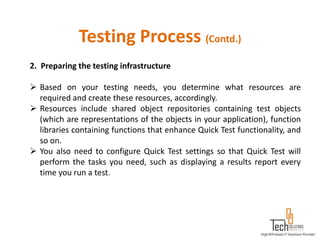 Testing Process (Contd.)
2. Preparing the testing infrastructure

 Based on your testing needs, you determine what resources are
  required and create these resources, accordingly.
 Resources include shared object repositories containing test objects
  (which are representations of the objects in your application), function
  libraries containing functions that enhance Quick Test functionality, and
  so on.
 You also need to configure Quick Test settings so that Quick Test will
  perform the tasks you need, such as displaying a results report every
  time you run a test.
 
