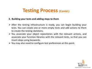 Testing Process (Contd.)
3. Building your tests and adding steps to them

 After the testing infrastructure is ready, you can begin building your
  tests. You can create one or more empty tests and add actions to them
  to create the testing skeletons.
 You associate your object repositories with the relevant actions, and
  associate your function libraries with the relevant tests, so that you can
  insert steps using keywords.
 You may also need to configure test preferences at this point.
 