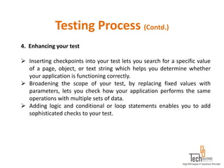Testing Process (Contd.)
4. Enhancing your test

 Inserting checkpoints into your test lets you search for a specific value
  of a page, object, or text string which helps you determine whether
  your application is functioning correctly.
 Broadening the scope of your test, by replacing fixed values with
  parameters, lets you check how your application performs the same
  operations with multiple sets of data.
 Adding logic and conditional or loop statements enables you to add
  sophisticated checks to your test.
 