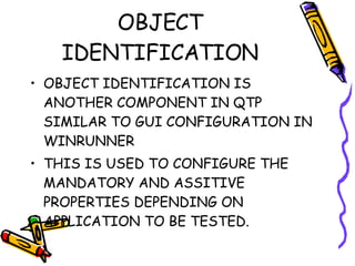 OBJECT IDENTIFICATION OBJECT IDENTIFICATION IS ANOTHER COMPONENT IN QTP SIMILAR TO GUI CONFIGURATION IN WINRUNNER THIS IS USED TO CONFIGURE THE MANDATORY AND ASSITIVE PROPERTIES DEPENDING ON APPLICATION TO BE TESTED. 