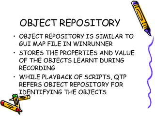 OBJECT REPOSITORY OBJECT REPOSITORY IS SIMILAR TO GUI MAP FILE IN WINRUNNER STORES THE PROPERTIES AND VALUE OF THE OBJECTS LEARNT DURING RECORDING  WHILE PLAYBACK OF SCRIPTS, QTP REFERS OBJECT REPOSITORY FOR IDENTIFYING THE OBJECTS 