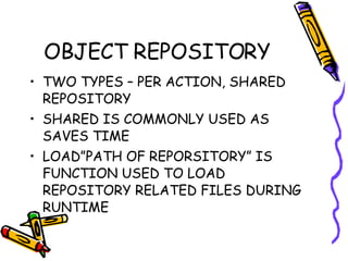 OBJECT REPOSITORY TWO TYPES – PER ACTION, SHARED REPOSITORY SHARED IS COMMONLY USED AS SAVES TIME LOAD”PATH OF REPORSITORY” IS FUNCTION USED TO LOAD REPOSITORY RELATED FILES DURING RUNTIME 