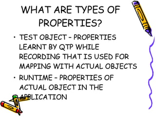 WHAT ARE TYPES OF PROPERTIES? TEST OBJECT – PROPERTIES LEARNT BY QTP WHILE RECORDING THAT IS USED FOR MAPPING WITH ACTUAL OBJECTS RUNTIME – PROPERTIES OF ACTUAL OBJECT IN THE APPLICATION 