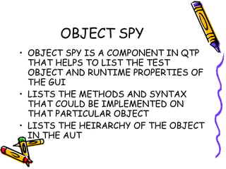OBJECT SPY OBJECT SPY IS A COMPONENT IN QTP THAT HELPS TO LIST THE TEST OBJECT AND RUNTIME PROPERTIES OF THE GUI LISTS THE METHODS AND SYNTAX THAT COULD BE IMPLEMENTED ON THAT PARTICULAR OBJECT LISTS THE HEIRARCHY OF THE OBJECT IN THE AUT 