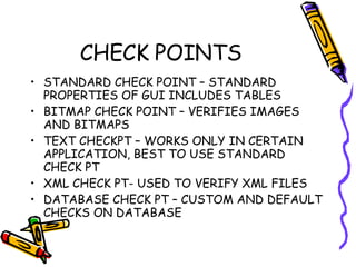 CHECK POINTS STANDARD CHECK POINT – STANDARD PROPERTIES OF GUI INCLUDES TABLES BITMAP CHECK POINT – VERIFIES IMAGES AND BITMAPS TEXT CHECKPT – WORKS ONLY IN CERTAIN APPLICATION, BEST TO USE STANDARD CHECK PT XML CHECK PT- USED TO VERIFY XML FILES DATABASE CHECK PT – CUSTOM AND DEFAULT CHECKS ON DATABASE 