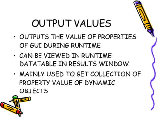 OUTPUT VALUES OUTPUTS THE VALUE OF PROPERTIES OF GUI DURING RUNTIME CAN BE VIEWED IN RUNTIME DATATABLE IN RESULTS WINDOW MAINLY USED TO GET COLLECTION OF PROPERTY VALUE OF DYNAMIC OBJECTS 
