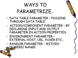 WAYS TO PARAMETRIZE.. DATA TABLE PARAMETER – PASSING THROUGH DATA TABLE ACTION/COMPONENT PARAMETER – BY DECLARING INPUT AND OUTPUT PARAMETER IN ACTION PROPERTIES ENVIRONMENT PARAMETER – EXTERNAL HOST, URL, VUSER ETC… RANDOM PARAMETER – WITHIN NUMERIC RANGE 