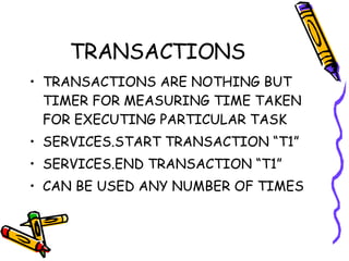 TRANSACTIONS TRANSACTIONS ARE NOTHING BUT TIMER FOR MEASURING TIME TAKEN FOR EXECUTING PARTICULAR TASK SERVICES.START TRANSACTION “T1” SERVICES.END TRANSACTION “T1” CAN BE USED ANY NUMBER OF TIMES  