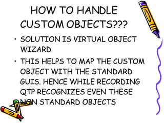 HOW TO HANDLE CUSTOM OBJECTS??? SOLUTION IS VIRTUAL OBJECT WIZARD THIS HELPS TO MAP THE CUSTOM OBJECT WITH THE STANDARD GUIS. HENCE WHILE RECORDING QTP RECOGNIZES EVEN THESE NON STANDARD OBJECTS 