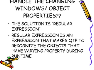 HANDLE THE CHANGING WINDOWS/ OBJECT PROPERTIES?? THE SOLUTION IS “REGULAR EXPRESSION” REGULAR EXPRESSION IS AN EXPRESSION THAT MAKES QTP TO RECOGNIZE THE OBJECTS THAT HAVE VARYING PROPERTY DURING RUNTIME 