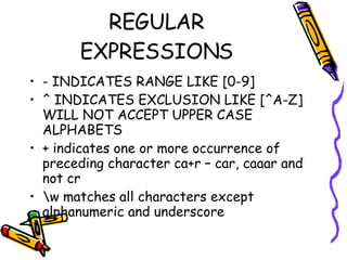 REGULAR EXPRESSIONS - INDICATES RANGE LIKE [0-9]  ^ INDICATES EXCLUSION LIKE [^A-Z] WILL NOT ACCEPT UPPER CASE ALPHABETS + indicates one or more occurrence of preceding character ca+r – car, caaar and not cr \w matches all characters except alphanumeric and underscore 