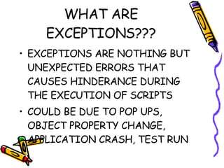 WHAT ARE EXCEPTIONS??? EXCEPTIONS ARE NOTHING BUT UNEXPECTED ERRORS THAT CAUSES HINDERANCE DURING THE EXECUTION OF SCRIPTS COULD BE DUE TO POP UPS, OBJECT PROPERTY CHANGE, APPLICATION CRASH, TEST RUN 