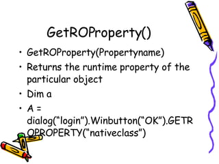 GetROProperty() GetROProperty(Propertyname) Returns the runtime property of the particular object Dim a  A = dialog(“login”).Winbutton(“OK”).GETROPROPERTY(“nativeclass”) 