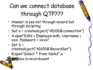Can we connect database through QTP??? Answer is yes not through wizard but through scripting Set a = createobject(“ADODB.connection”) A.open”DSN = Employee.mdb, Username = xxx, Password = xxxx” Set b = createobject(“ADODB.RecordSet”) B.open”Select * from table1”,a Msgbox b.recordcount 