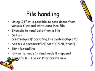 File handling Using QTP it is possible to pass datas from various files and write data into file Example to read data from a file Set a = createobject(“Scripting.FileSystemObject”) Set b = a.opentextfile(“path”,0/1/8,”true”) Str = b.readline 0 – write mode 1- read mode 8 – append True/false – file exist or create new 