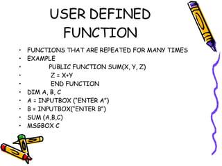 USER DEFINED FUNCTION FUNCTIONS THAT ARE REPEATED FOR MANY TIMES  EXAMPLE  PUBLIC FUNCTION SUM(X, Y, Z) Z = X+Y END FUNCTION DIM A, B, C A = INPUTBOX (“ENTER A”) B = INPUTBOX(“ENTER B”) SUM (A,B,C) MSGBOX C 